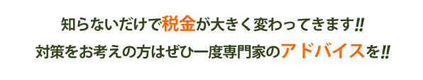 知らないだけで税金が大きく変わってきます！！対策をお考えの方は是非一度専門家のアドバイスを！！
